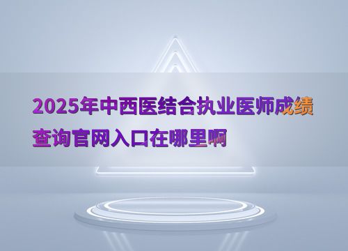 2025年中西醫(yī)結合執(zhí)業(yè)醫(yī)師考試成績查詢官網入口及教育信息咨詢服務指南